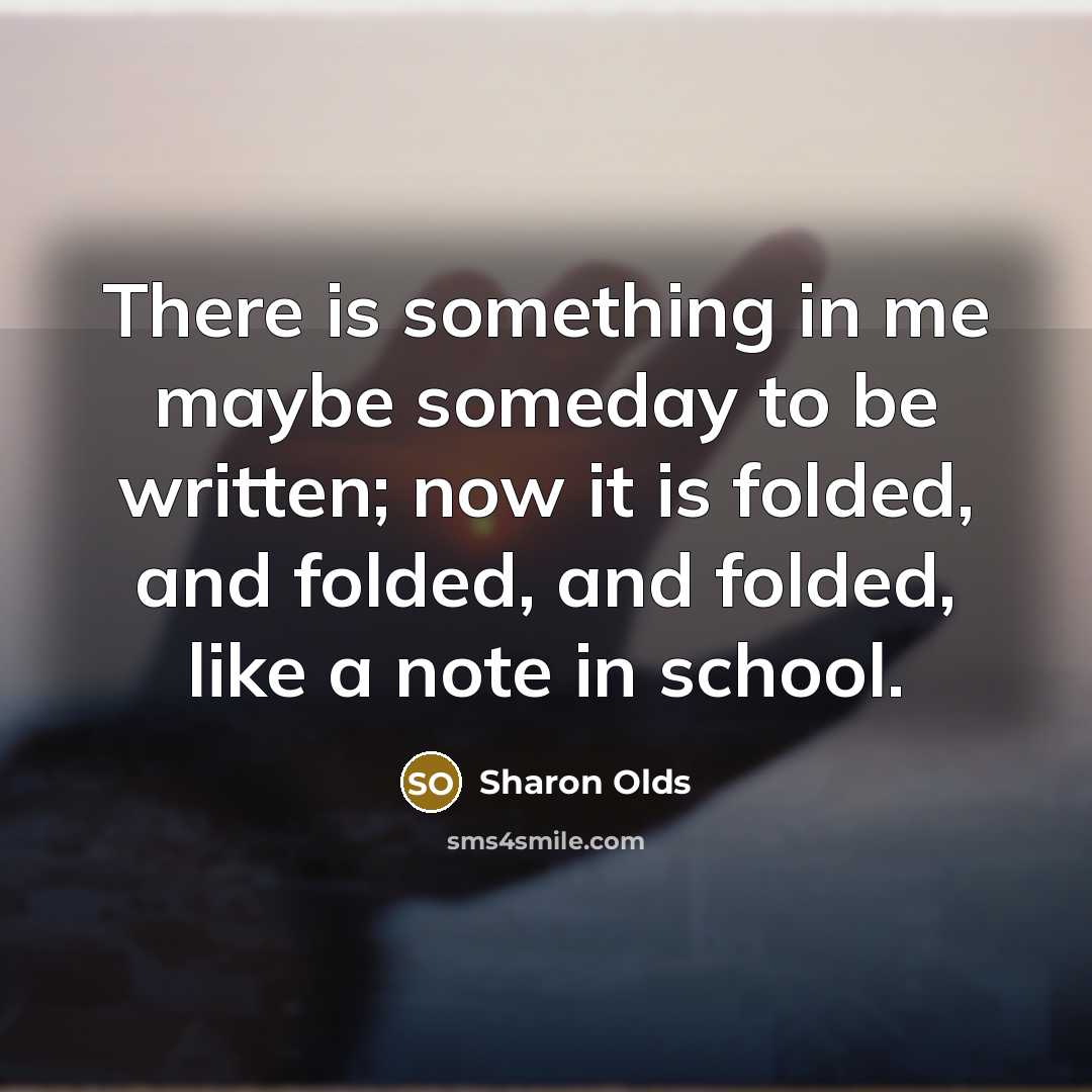 “There is something in me maybe someday to be written; now it is folded, and folded, and folded, like a note in school.” quote by Sharon Olds