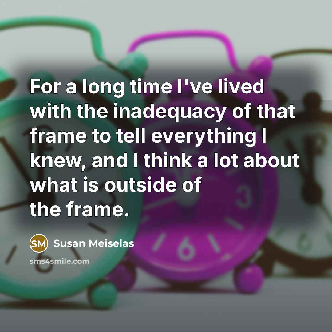 “For a long time I've lived with the inadequacy of that frame to tell everything I knew, and I think a lot about what is outside of the frame.” quote by Susan Meiselas