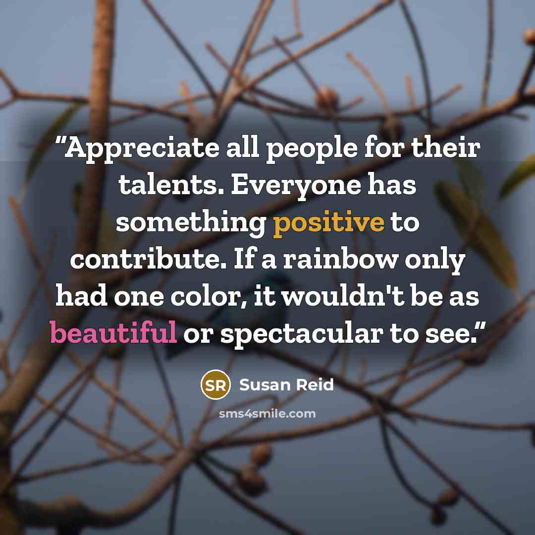 “Appreciate all people for their talents. Everyone has something positive to contribute. If a rainbow only had one color, it wouldn't be as beautiful or spectacular to see.” quote by Susan Reid