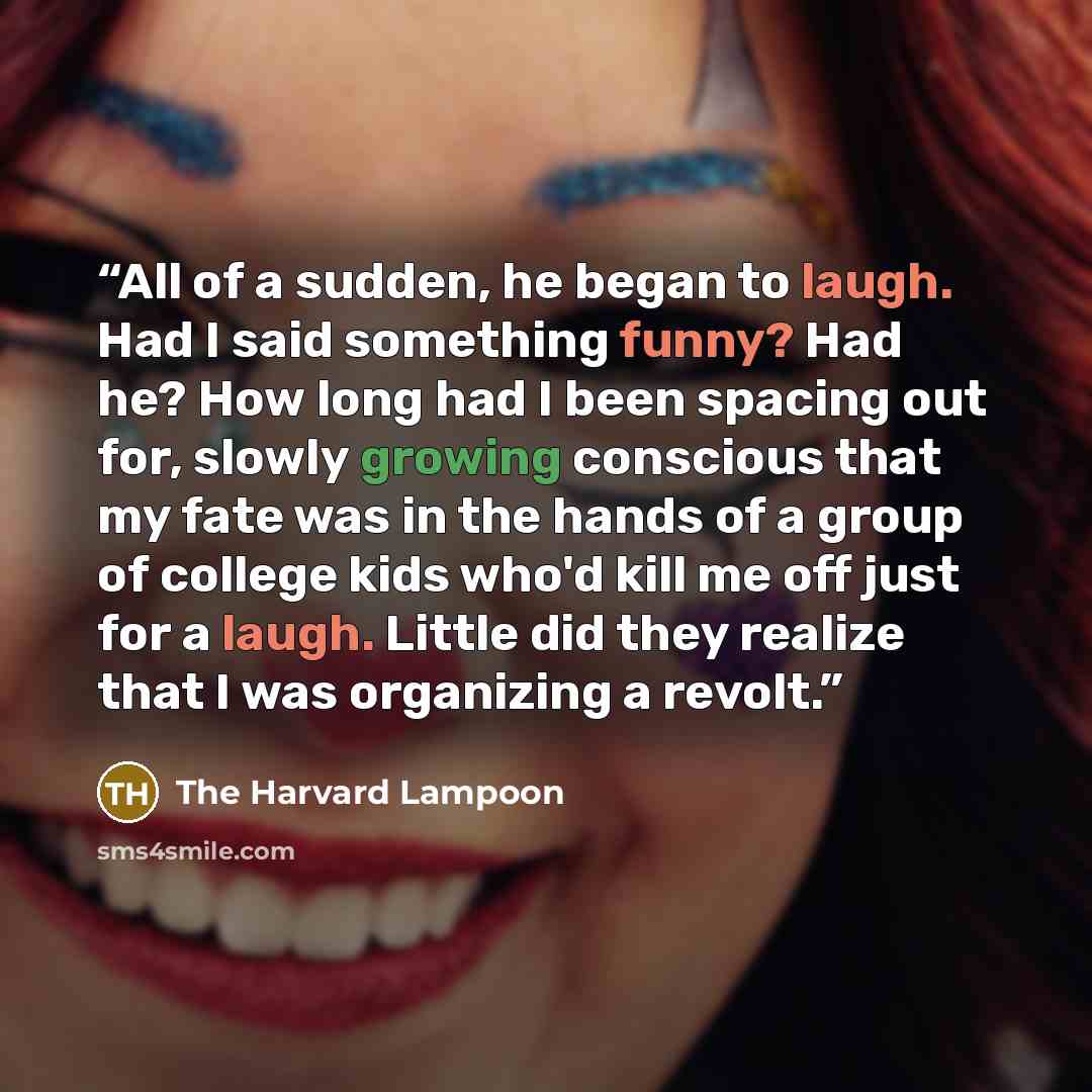 “All of a sudden, he began to laugh. Had I said something funny? Had he? How long had I been spacing out for, slowly growing conscious that my fate was in the hands of a group of college kids who'd kill me off just for a laugh. Little did they realize that I was organizing a revolt.” quote by The Harvard Lampoon