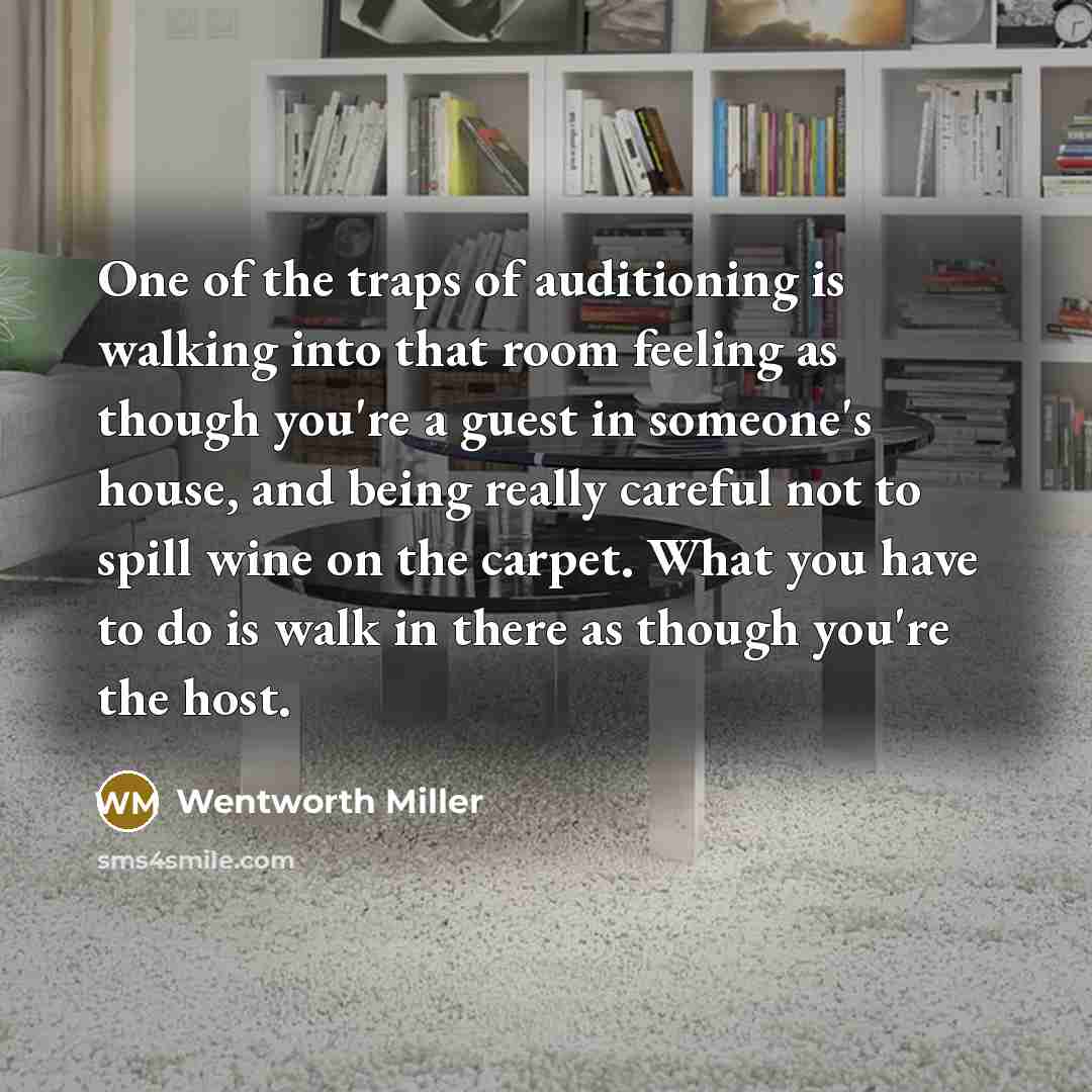 “One of the traps of auditioning is walking into that room feeling as though you're a guest in someone's house, and being really careful not to spill wine on the carpet. What you have to do is walk in there as though you're the host.” quote by Wentworth Miller