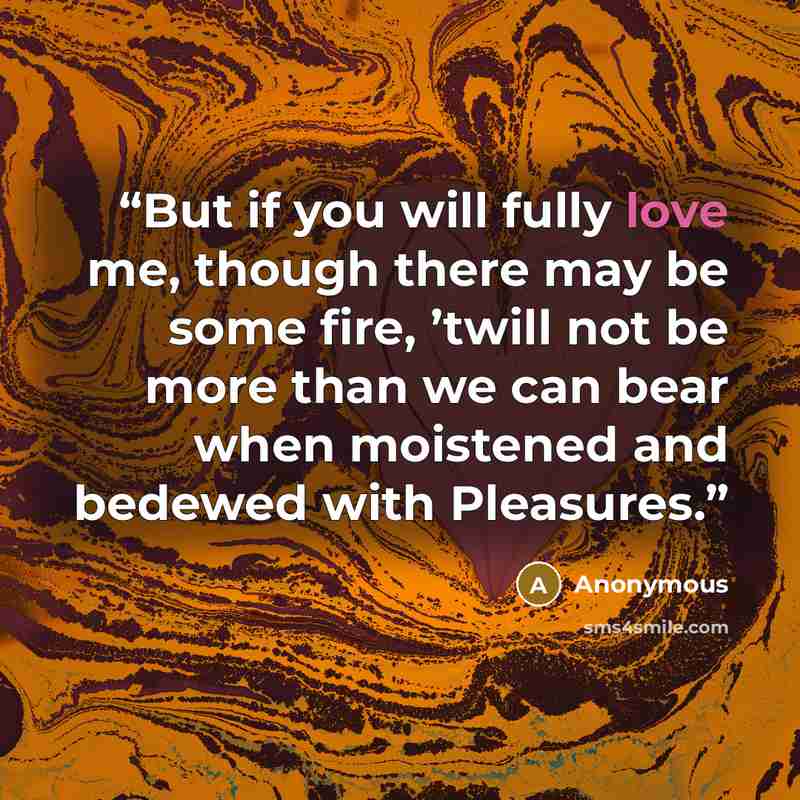 “But if you will fully love me, though there may be some fire, ’twill not be more than we can bear when moistened and bedewed with Pleasures.” quote by Anonymous