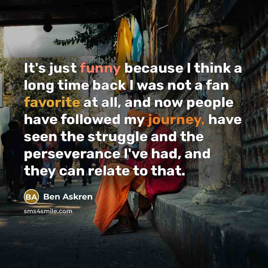 “It's just funny because I think a long time back I was not a fan favorite at all, and now people have followed my journey, have seen the struggle and the perseverance I've had, and they can relate to that.” quote by Ben Askren