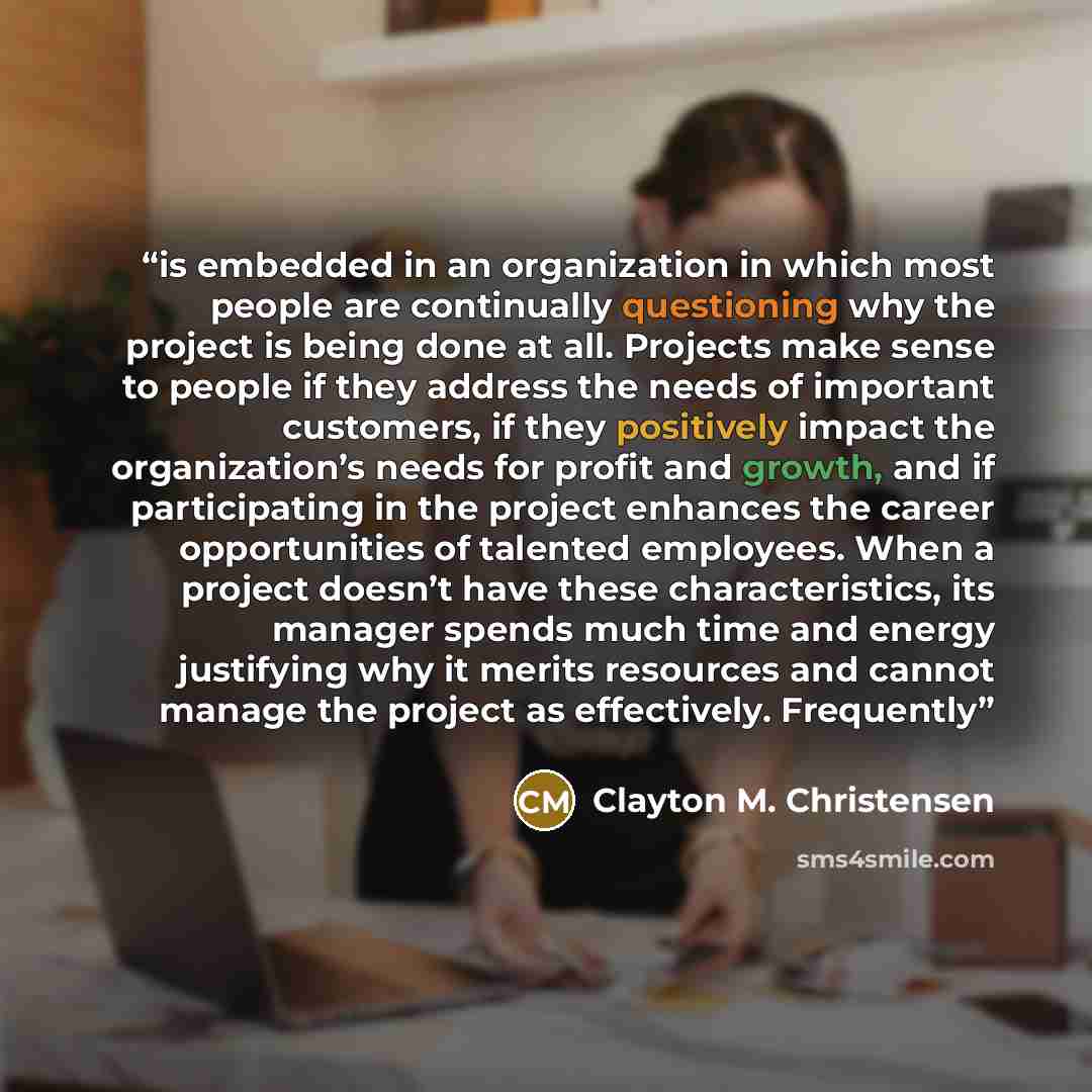 “is embedded in an organization in which most people are continually questioning why the project is being done at all. Projects make sense to people if they address the needs of important customers, if they positively impact the organization’s needs for profit and growth, and if participating in…” quote by Clayton M. Christensen