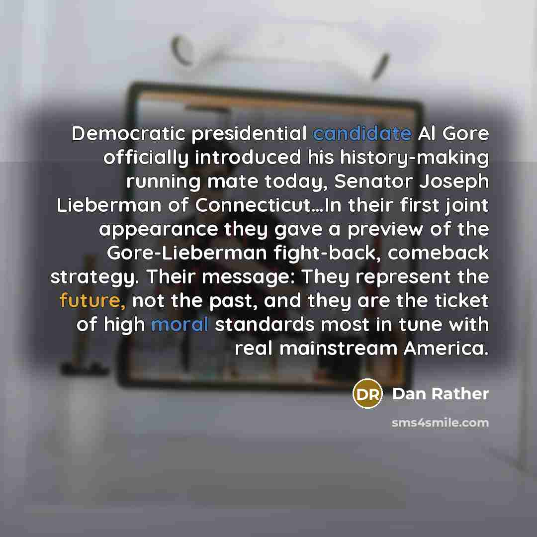 “Democratic presidential candidate Al Gore officially introduced his history-making running mate today, Senator Joseph Lieberman of Connecticut…In their first joint appearance they gave a preview of the Gore-Lieberman fight-back, comeback strategy. Their message: They represent the future, not the…” quote by Dan Rather