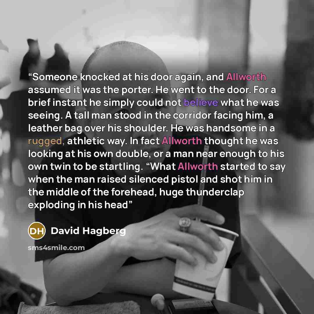 “Someone knocked at his door again, and Allworth assumed it was the porter. He went to the door. For a brief instant he simply could not believe what he was seeing. A tall man stood in the corridor facing him, a leather bag over his shoulder. He was handsome in a rugged, athletic way. In fact…” quote by David Hagberg