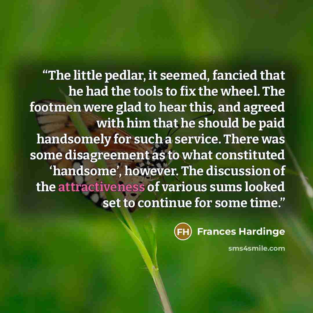 “The little pedlar, it seemed, fancied that he had the tools to fix the wheel. The footmen were glad to hear this, and agreed with him that he should be paid handsomely for such a service. There was some disagreement as to what constituted ‘handsome’, however. The discussion of the attractiveness…” quote by Frances Hardinge