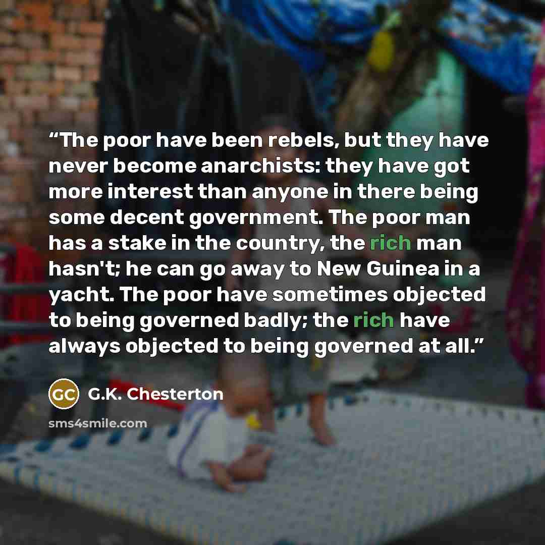 “The poor have been rebels, but they have never become anarchists: they have got more interest than anyone in there being some decent government. The poor man has a stake in the country, the rich man hasn't; he can go away to New Guinea in a yacht. The poor have sometimes objected to being governed…” quote by G.K. Chesterton