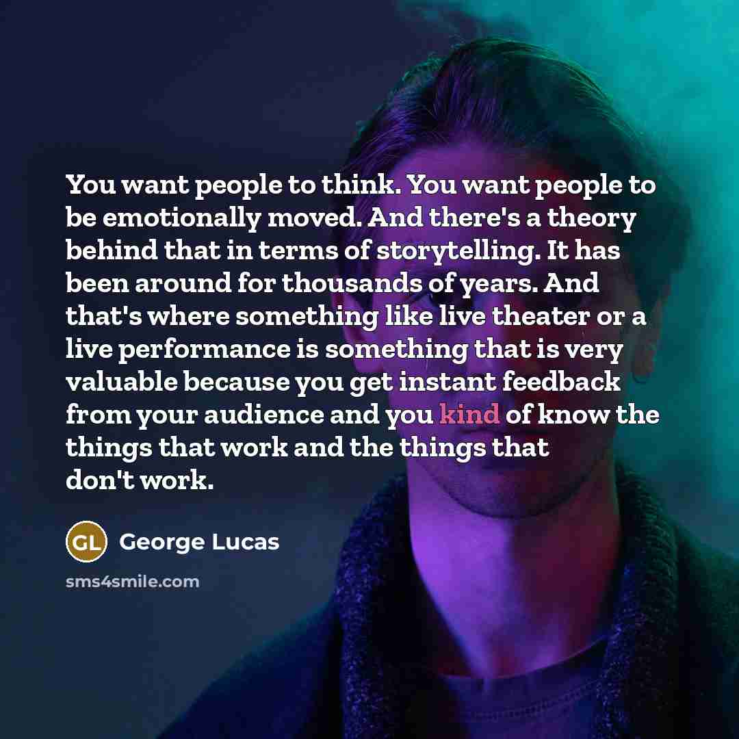 “You want people to think. You want people to be emotionally moved. And there's a theory behind that in terms of storytelling. It has been around for thousands of years. And that's where something like live theater or a live performance is something that is very valuable because you get instant…” quote by George Lucas
