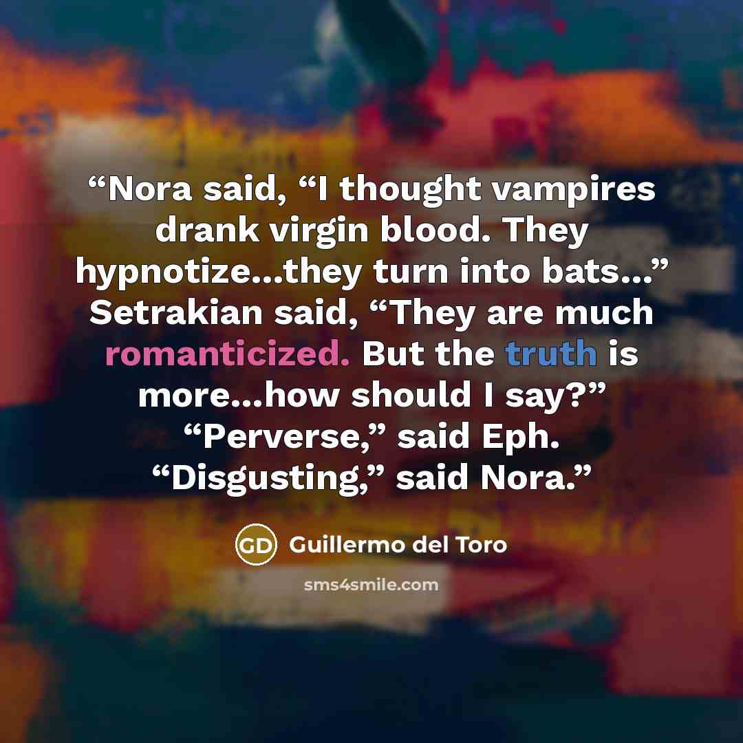“Nora said, “I thought vampires drank virgin blood. They hypnotize…they turn into bats…” Setrakian said, “They are much romanticized. But the truth is more…how should I say?” “Perverse,” said Eph. “Disgusting,” said Nora.” quote by Guillermo del Toro