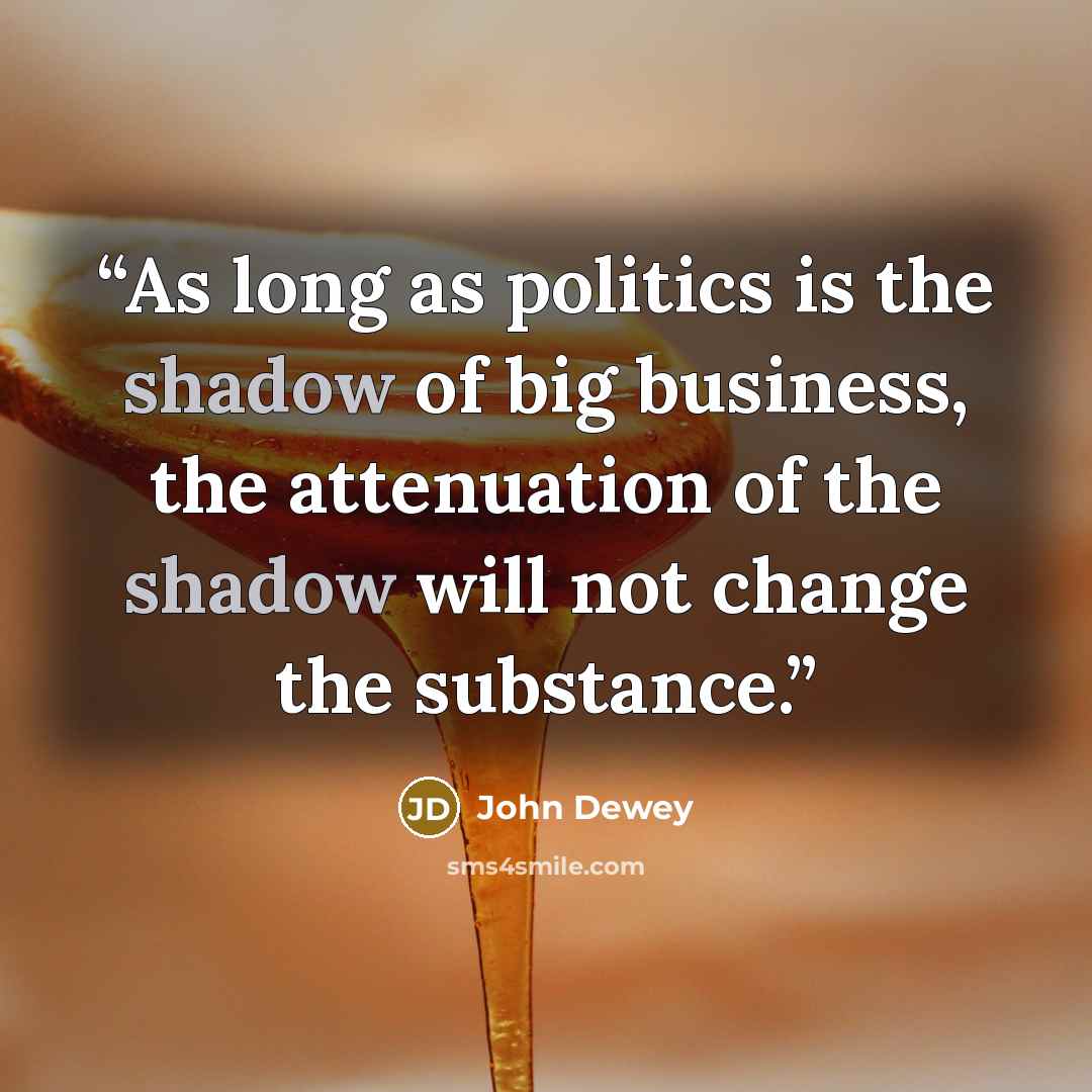“As long as politics is the shadow of big business, the attenuation of the shadow will not change the substance.” quote by John Dewey