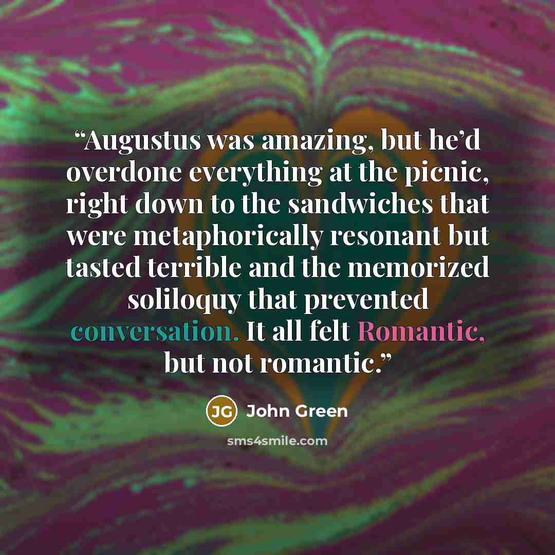 “Augustus was amazing, but he’d overdone everything at the picnic, right down to the sandwiches that were metaphorically resonant but tasted terrible and the memorized soliloquy that prevented conversation. It all felt Romantic, but not romantic.” quote by John Green