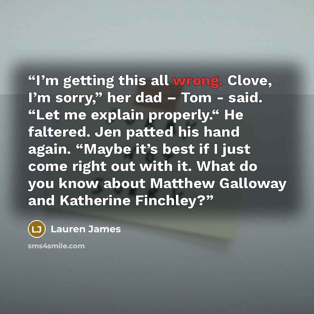 “I’m getting this all wrong. Clove, I’m sorry,” her dad – Tom - said. “Let me explain properly.“ He faltered. Jen patted his hand again. “Maybe it’s best if I just come right out with it. What do you know about Matthew Galloway and Katherine Finchley?” quote by Lauren James