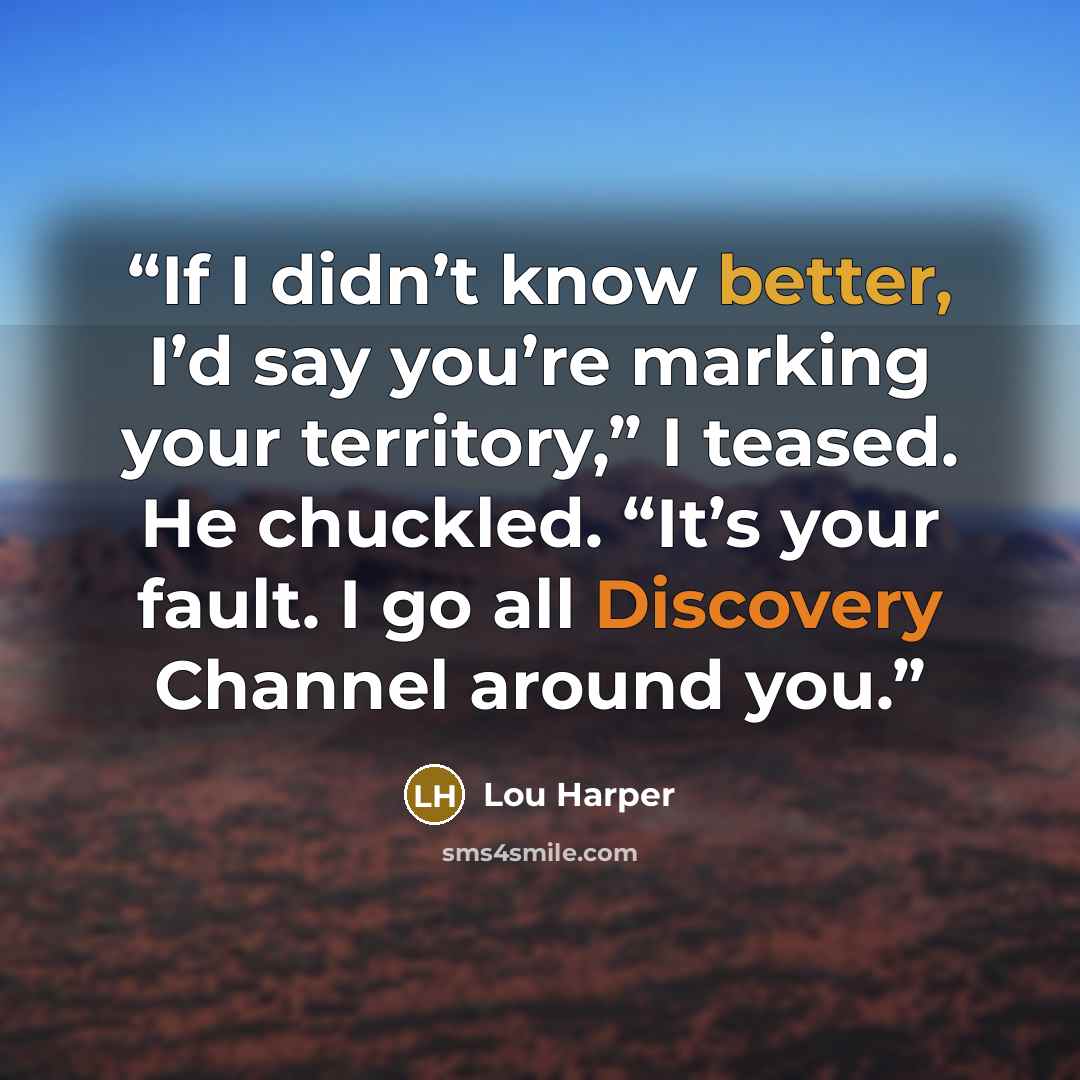 “If I didn’t know better, I’d say you’re marking your territory,” I teased. He chuckled. “It’s your fault. I go all Discovery Channel around you.” quote by Lou Harper