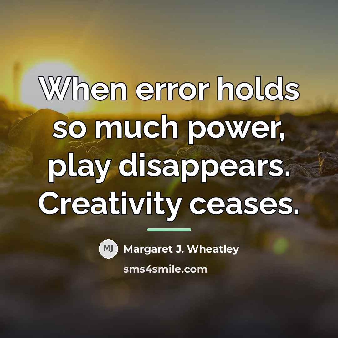“When error holds so much power, play disappears. Creativity ceases.…” quote by Margaret J. Wheatley