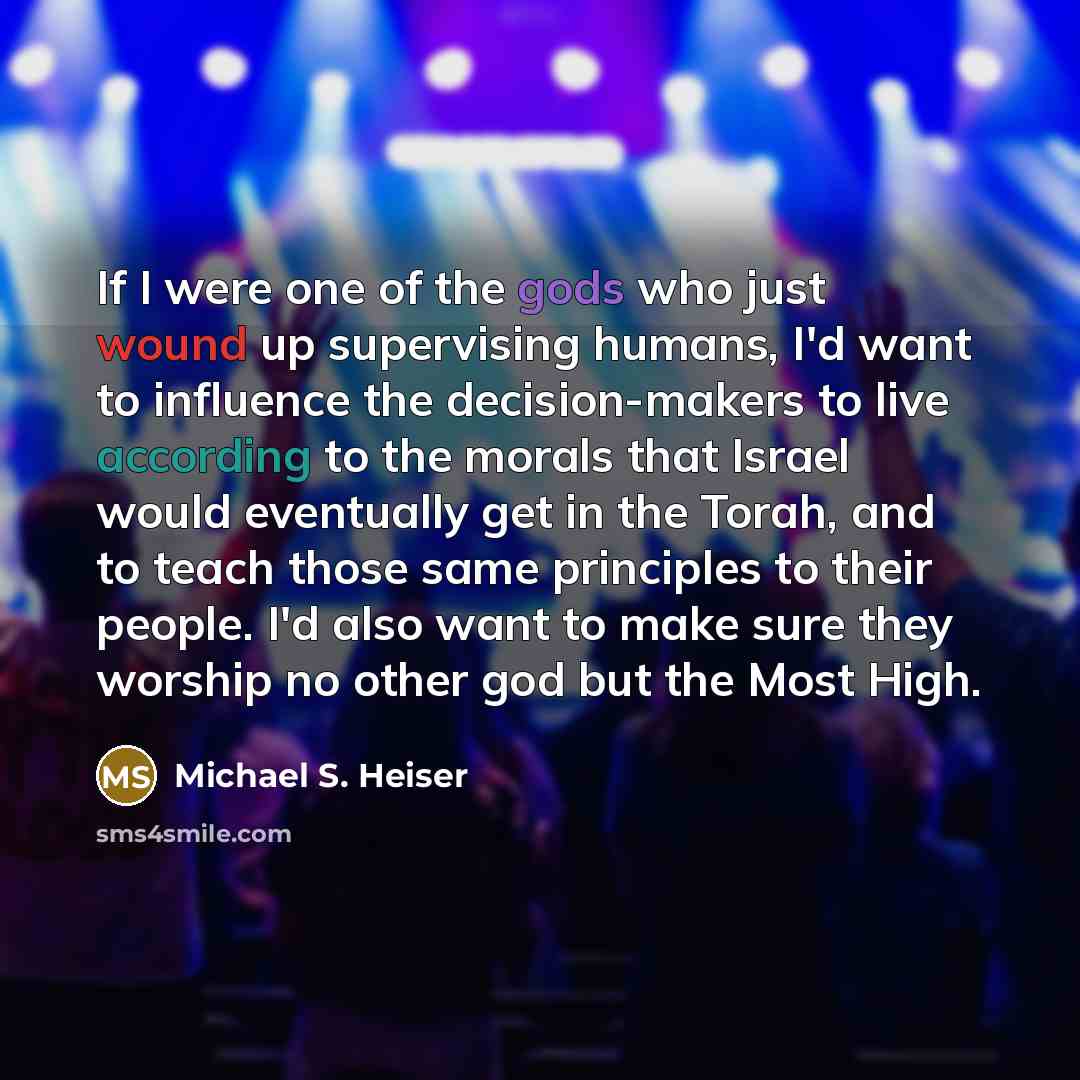 “If I were one of the gods who just wound up supervising humans, I'd want to influence the decision-makers to live according to the morals that Israel would eventually get in the Torah, and to teach those same principles to their people. I'd also want to make sure they worship no other god but the…” quote by Michael S. Heiser
