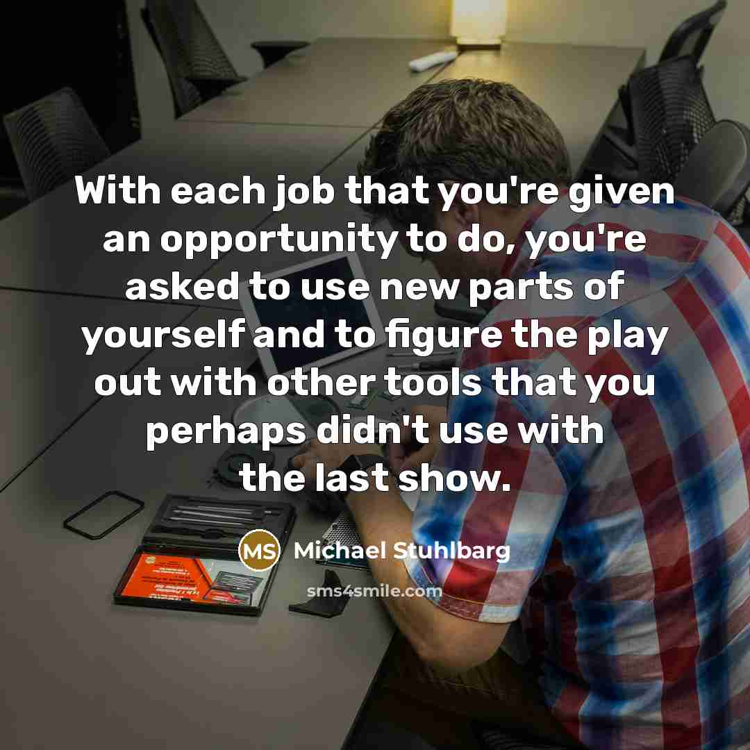 “With each job that you're given an opportunity to do, you're asked to use new parts of yourself and to figure the play out with other tools that you perhaps didn't use with the last show.” quote by Michael Stuhlbarg