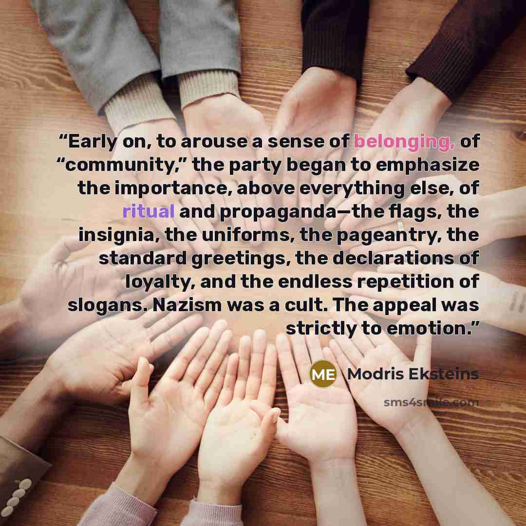 “Early on, to arouse a sense of belonging, of “community,” the party began to emphasize the importance, above everything else, of ritual and propaganda—the flags, the insignia, the uniforms, the pageantry, the standard greetings, the declarations of loyalty, and the endless repetition of slogans…” quote by Modris Eksteins