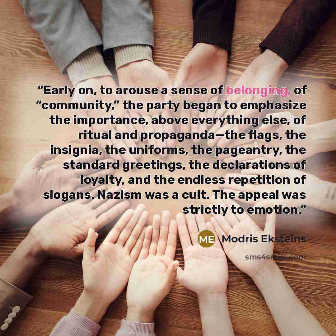 “Early on, to arouse a sense of belonging, of “community,” the party began to emphasize the importance, above everything else, of ritual and propaganda—the flags, the insignia, the uniforms, the pageantry, the standard greetings, the declarations of loyalty, and the endless repetition of slogans…” quote by Modris Eksteins
