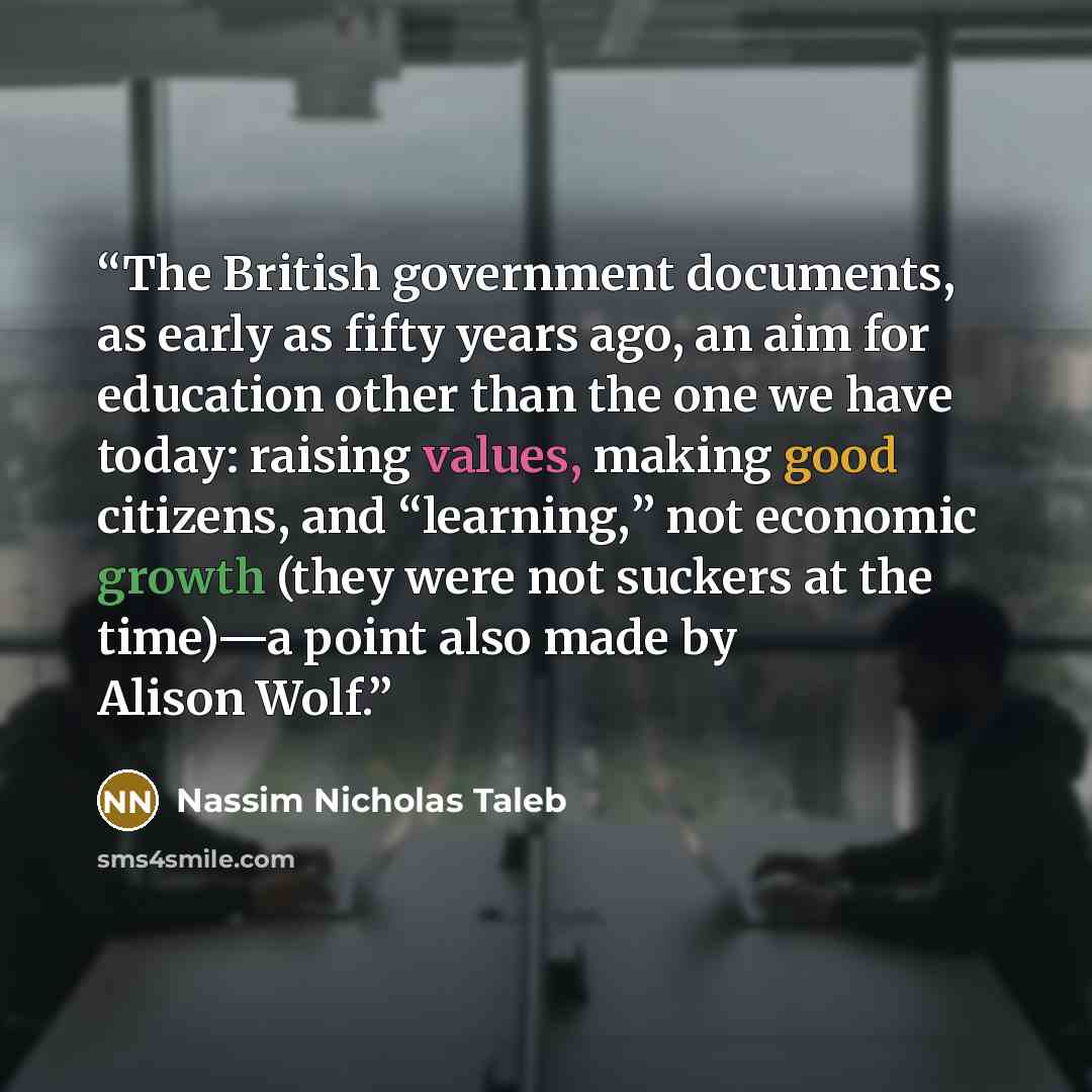 “The British government documents, as early as fifty years ago, an aim for education other than the one we have today: raising values, making good citizens, and “learning,” not economic growth (they were not suckers at the time)—a point also made by Alison Wolf.” quote by Nassim Nicholas Taleb
