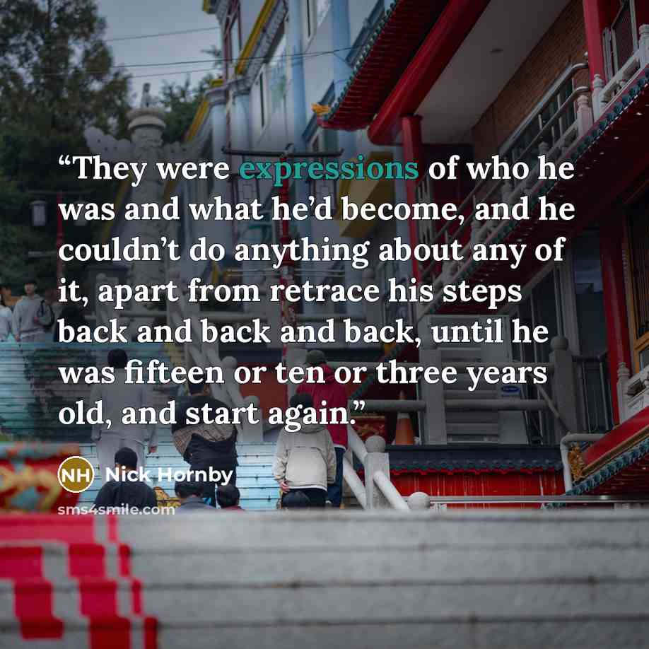 “They were expressions of who he was and what he’d become, and he couldn’t do anything about any of it, apart from retrace his steps back and back and back, until he was fifteen or ten or three years old, and start again.” quote by Nick Hornby