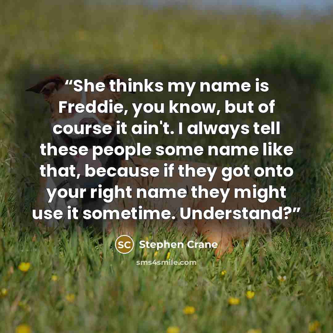 “She thinks my name is Freddie, you know, but of course it ain't. I always tell these people some name like that, because if they got onto your right name they might use it sometime. Understand?” quote by Stephen Crane