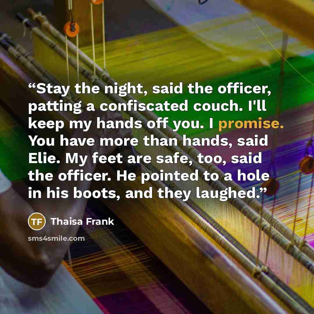 “Stay the night, said the officer, patting a confiscated couch. I'll keep my hands off you. I promise. You have more than hands, said Elie. My feet are safe, too, said the officer. He pointed to a hole in his boots, and they laughed.” quote by Thaisa Frank