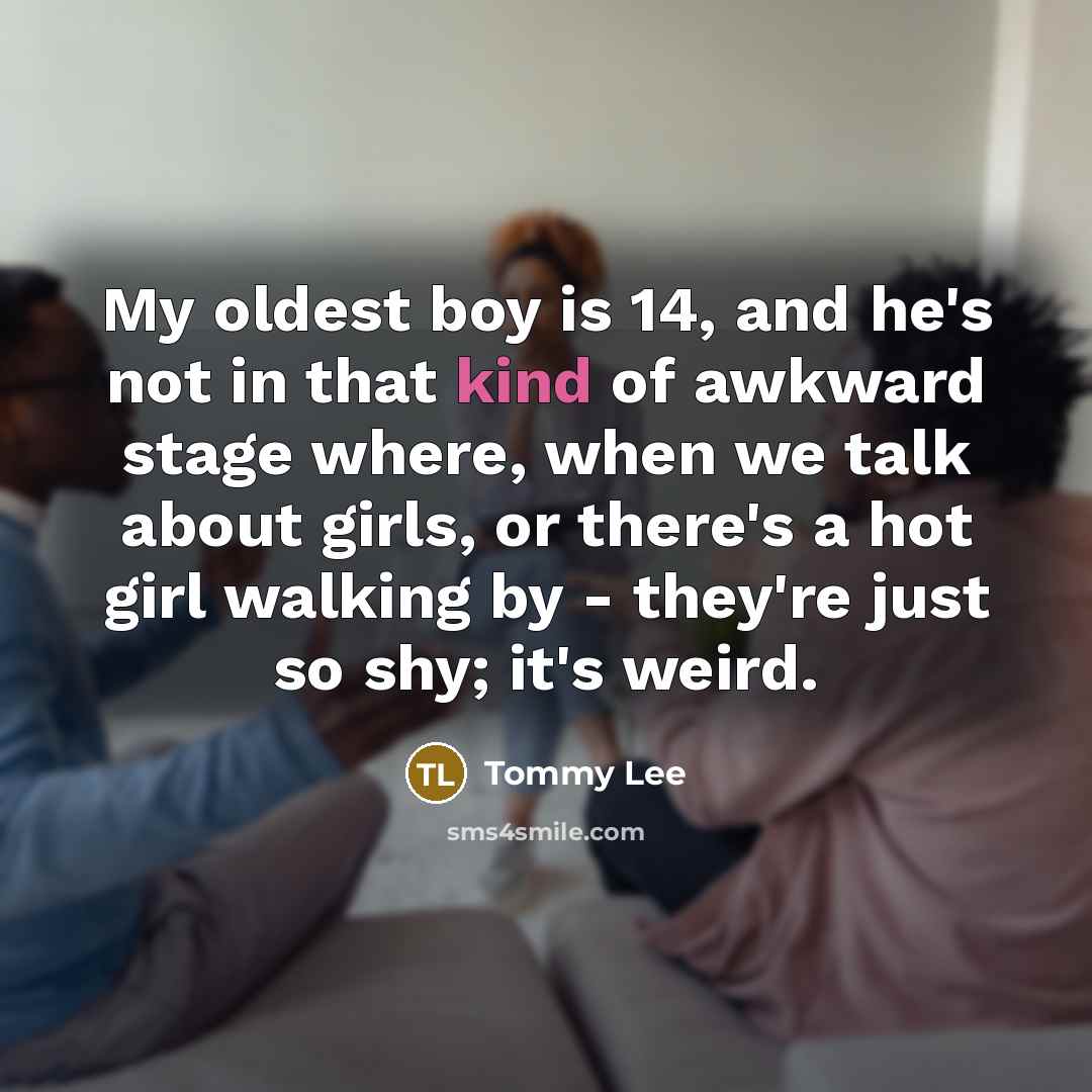 “My oldest boy is 14, and he's not in that kind of awkward stage where, when we talk about girls, or there's a hot girl walking by - they're just so shy; it's weird.” quote by Tommy Lee