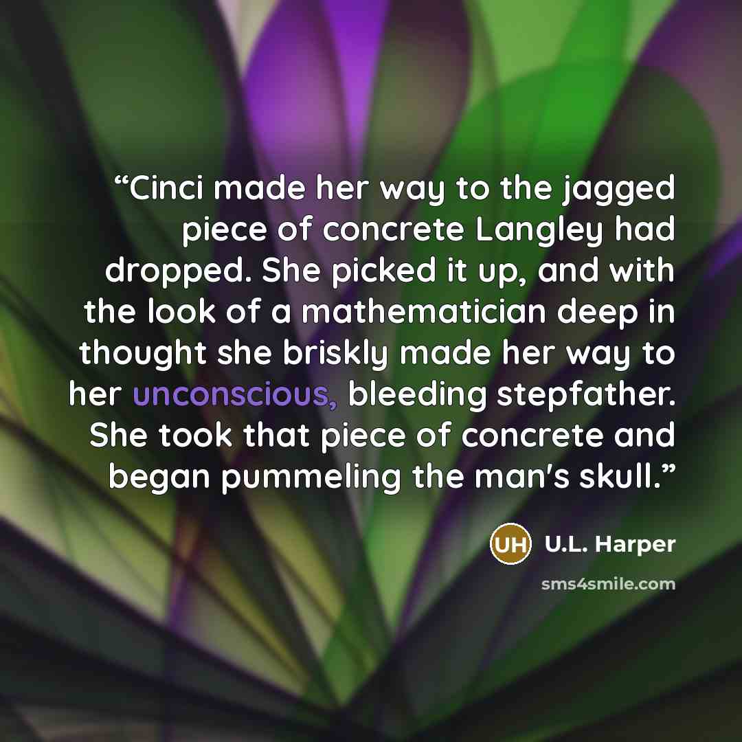 “Cinci made her way to the jagged piece of concrete Langley had dropped. She picked it up, and with the look of a mathematician deep in thought she briskly made her way to her unconscious, bleeding stepfather. She took that piece of concrete and began pummeling the man's skull.” quote by U.L. Harper