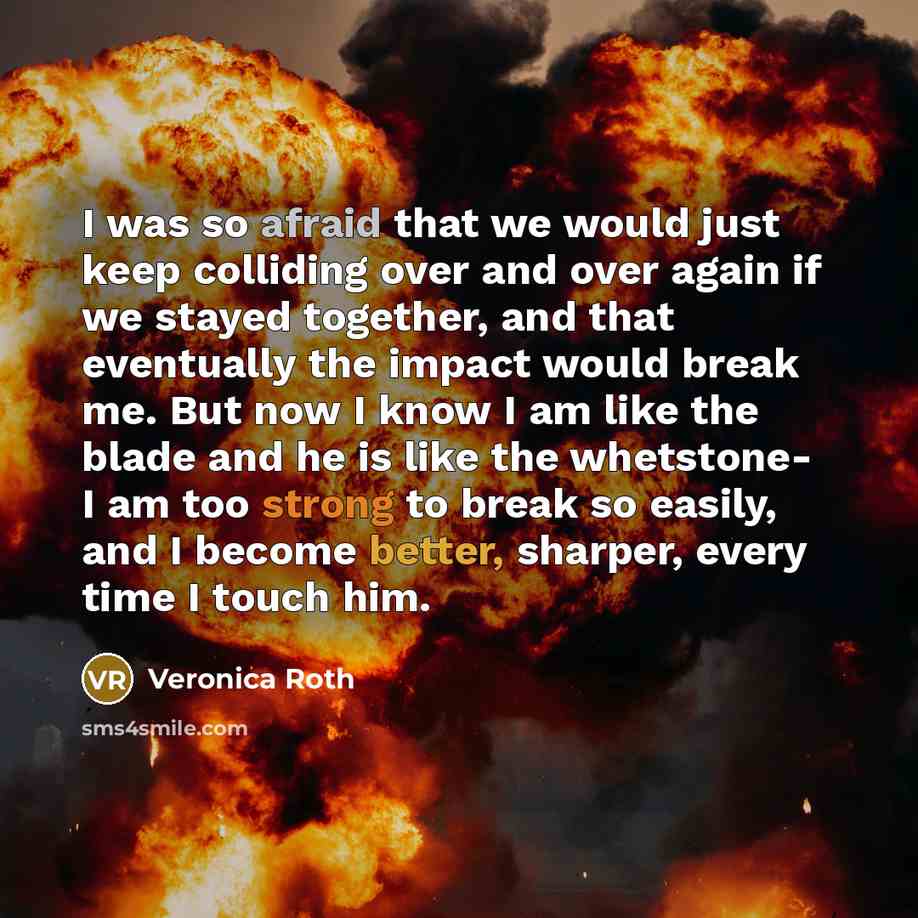 “I was so afraid that we would just keep colliding over and over again if we stayed together, and that eventually the impact would break me. But now I know I am like the blade and he is like the whetstone- I am too strong to break so easily, and I become better, sharper, every time I touch him.” quote by Veronica Roth