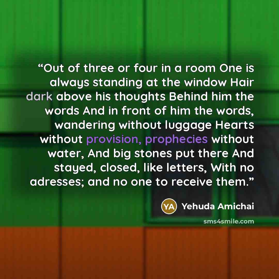 “Out of three or four in a room One is always standing at the window Hair dark above his thoughts Behind him the words And in front of him the words, wandering without luggage Hearts without provision, prophecies without water, And big stones put there And stayed, closed, like letters, With no…” quote by Yehuda Amichai