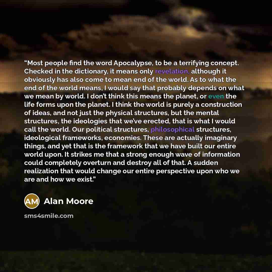 “Most people find the word Apocalypse, to be a terrifying concept. Checked in the dictionary, it means only revelation, although it obviously has also come to mean end of the world. As to what the end of the world means, I would say that probably depends on what we mean by world. I don’t think this…” quote by Alan Moore