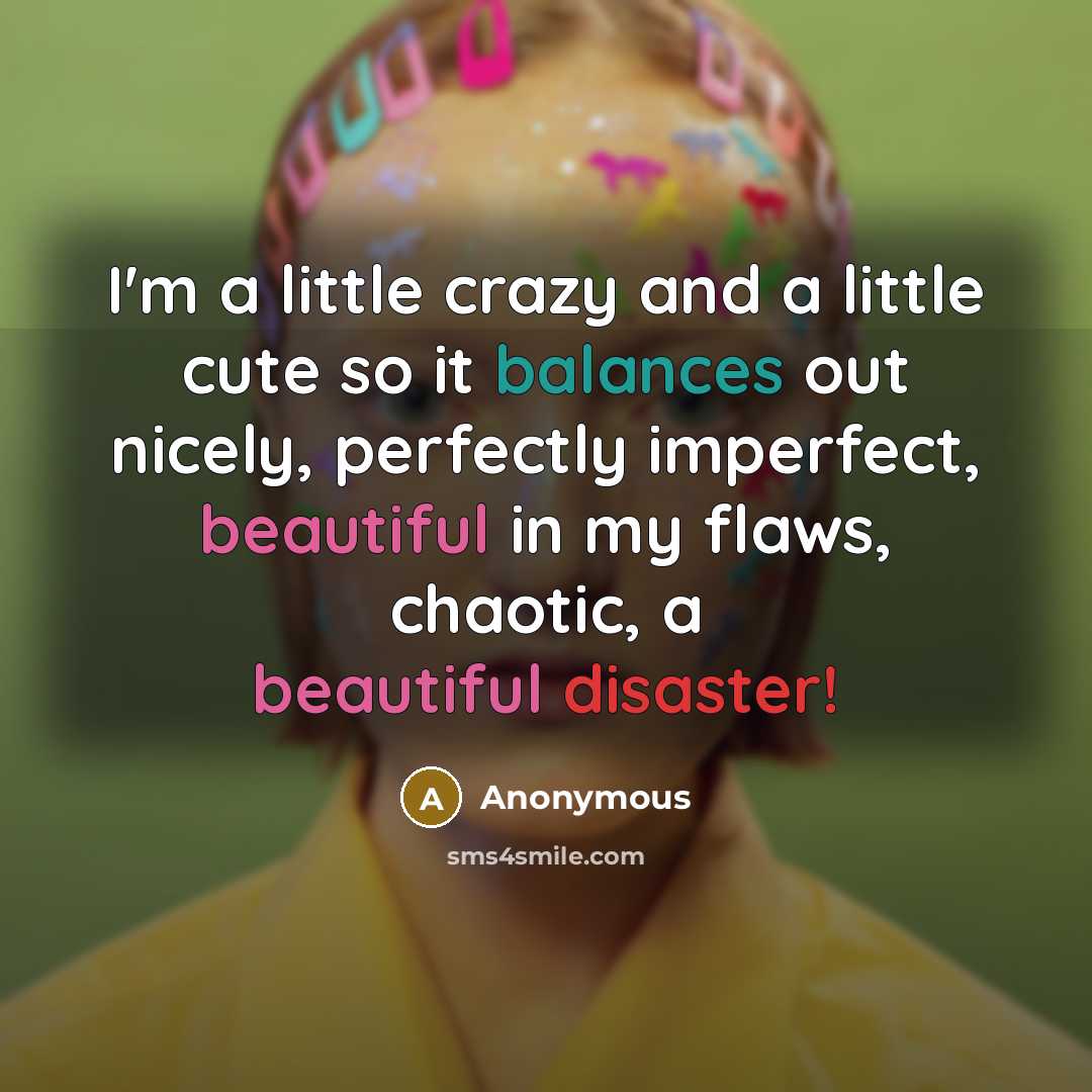 “I'm a little crazy and a little cute so it balances out nicely, perfectly imperfect, beautiful in my flaws, chaotic, a beautiful disaster!” quote by Anonymous