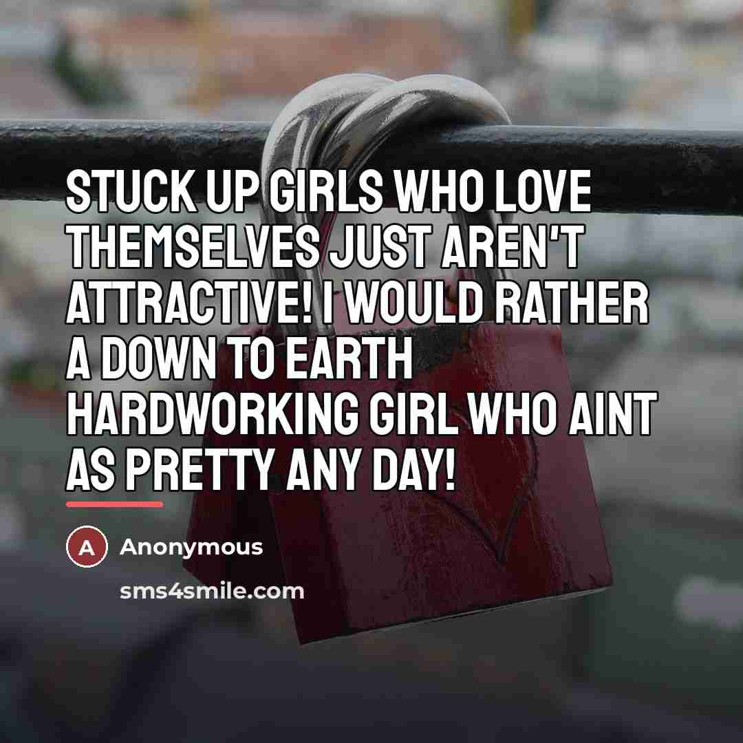 “Stuck up girls who love themselves just aren't attractive! I would rather a down to earth hardworking girl who aint as pretty any day!” quote by Anonymous