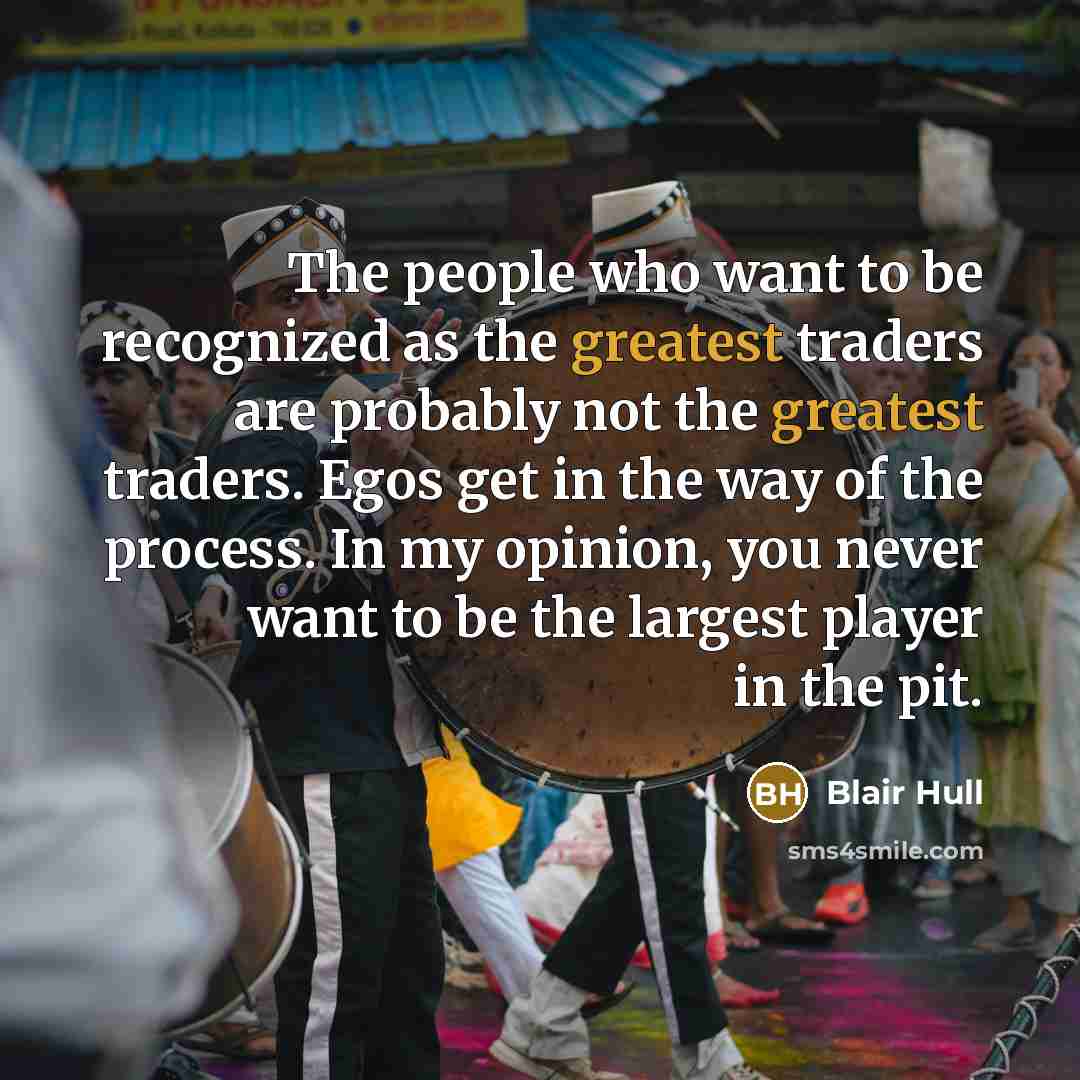 “The people who want to be recognized as the greatest traders are probably not the greatest traders. Egos get in the way of the process. In my opinion, you never want to be the largest player in the pit.” quote by Blair Hull