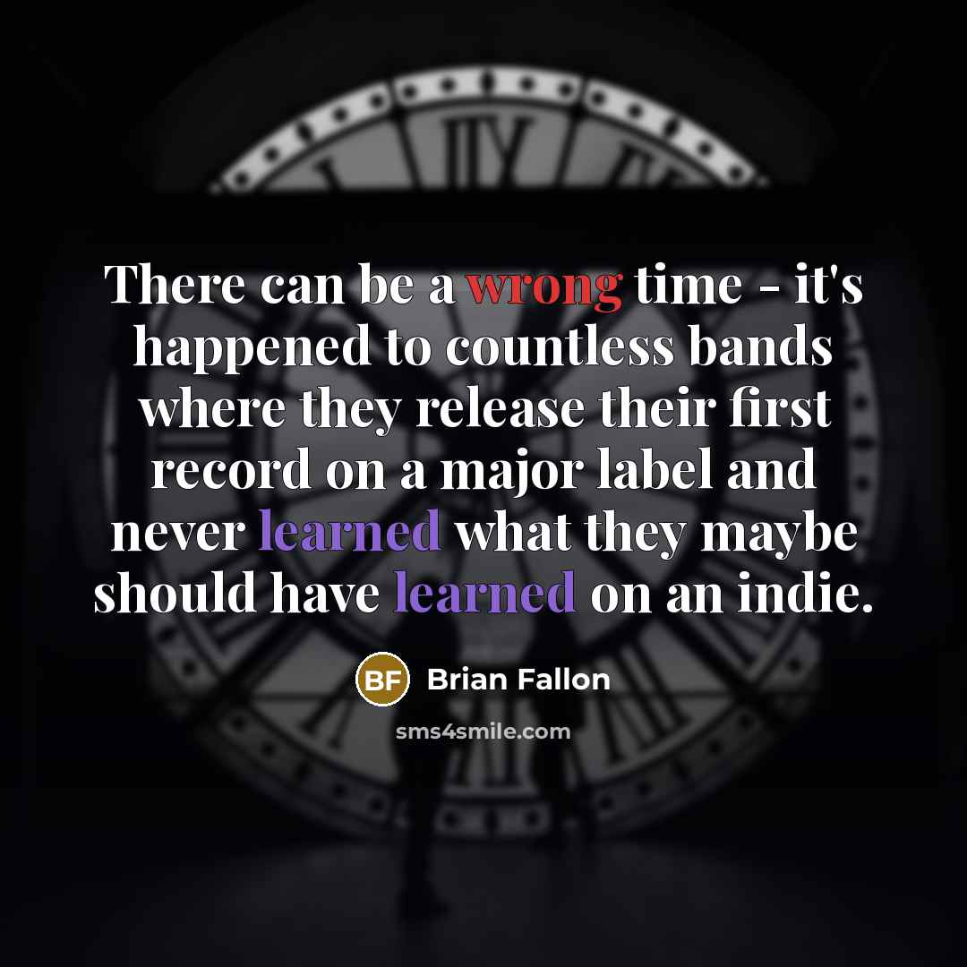 “There can be a wrong time - it's happened to countless bands where they release their first record on a major label and never learned what they maybe should have learned on an indie.” quote by Brian Fallon