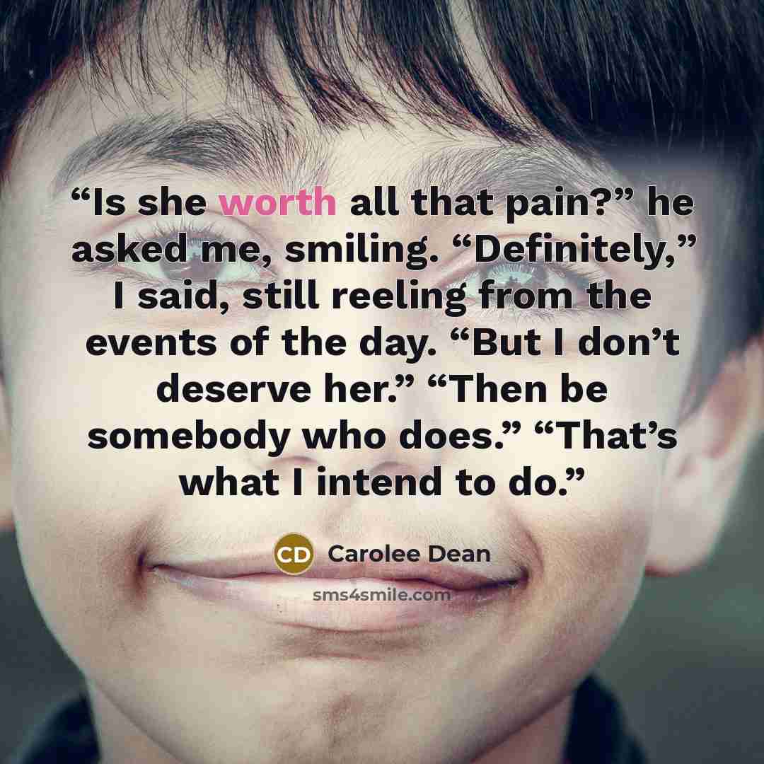 “Is she worth all that pain?” he asked me, smiling. “Definitely,” I said, still reeling from the events of the day. “But I don’t deserve her.” “Then be somebody who does.” “That’s what I intend to do.” quote by Carolee Dean