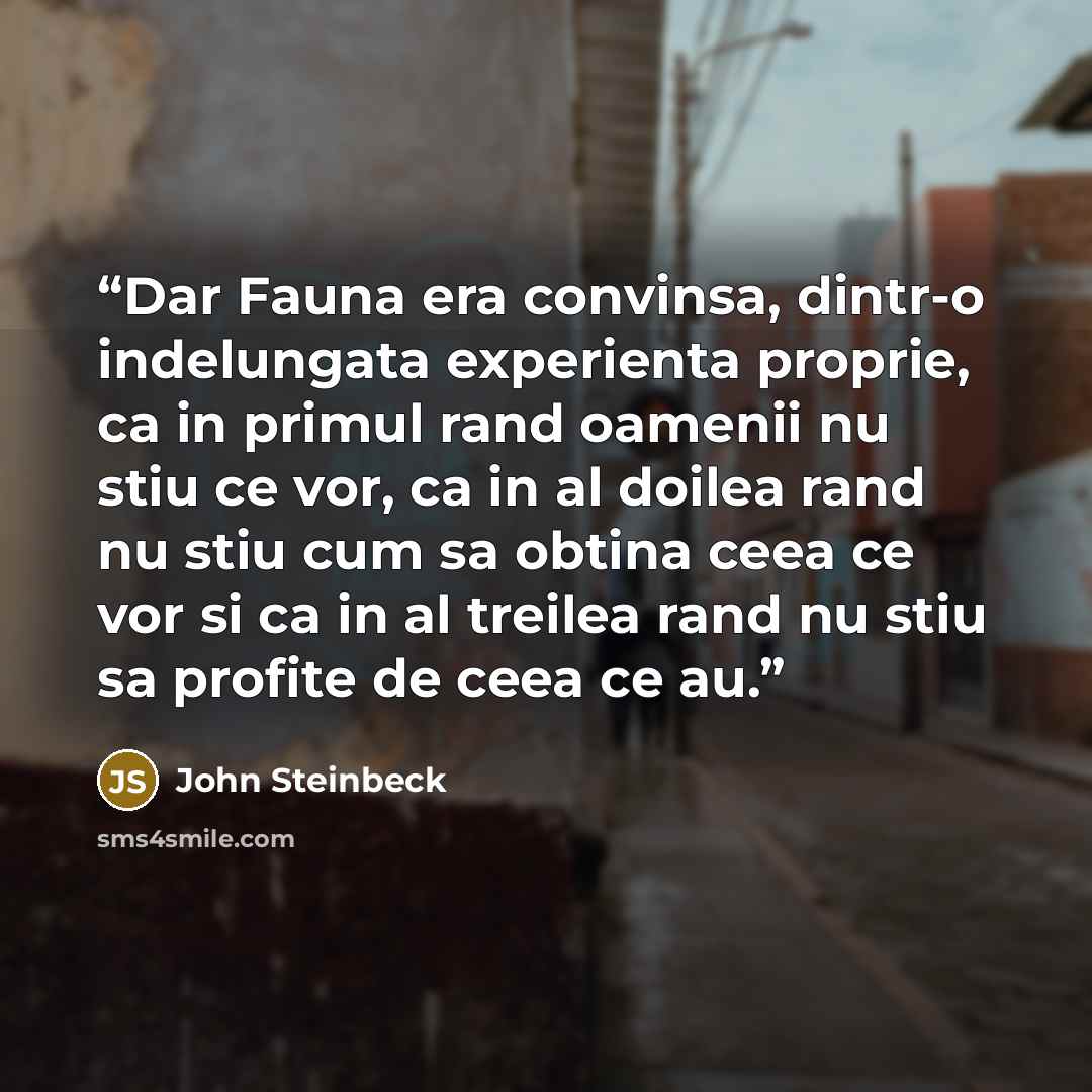 “Dar Fauna era convinsa, dintr-o indelungata experienta proprie, ca in primul rand oamenii nu stiu ce vor, ca in al doilea rand nu stiu cum sa obtina ceea ce vor si ca in al treilea rand nu stiu sa profite de ceea ce au.” quote by John Steinbeck