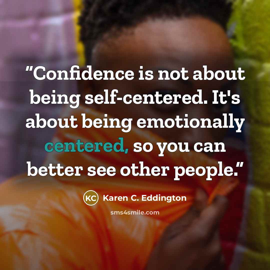 “Confidence is not about being self-centered. It's about being emotionally centered, so you can better see other people.” quote by Karen C. Eddington