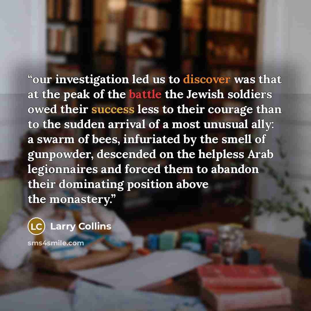 “our investigation led us to discover was that at the peak of the battle the Jewish soldiers owed their success less to their courage than to the sudden arrival of a most unusual ally: a swarm of bees, infuriated by the smell of gunpowder, descended on the helpless Arab legionnaires and forced them…” quote by Larry Collins