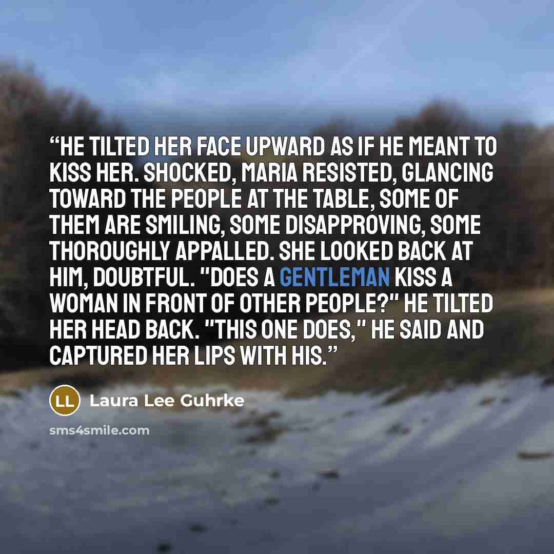“He tilted her face upward as if he meant to kiss her. Shocked, Maria resisted, glancing toward the people at the table, some of them are smiling, some disapproving, some thoroughly appalled. She looked back at him, doubtful. "Does a gentleman kiss a woman in front of other people?" He tilted her…” quote by Laura Lee Guhrke