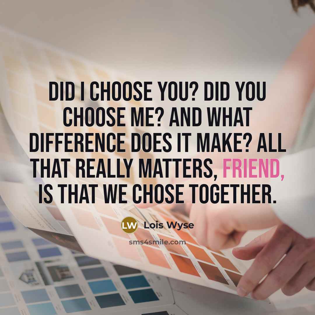 “Did I choose you? Did you choose me? And what difference does it make? All that really matters, friend, is that we chose together.” quote by Lois Wyse