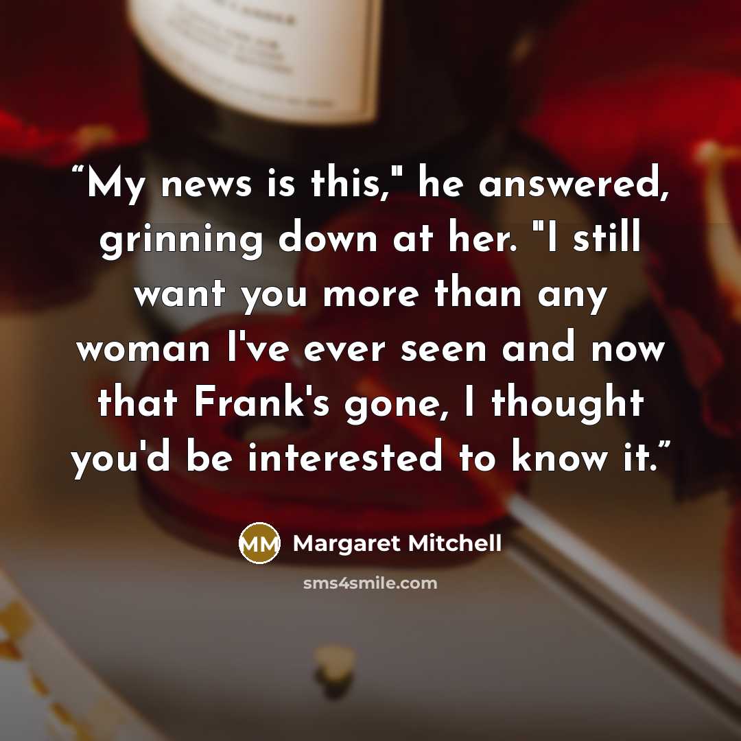 “My news is this," he answered, grinning down at her. "I still want you more than any woman I've ever seen and now that Frank's gone, I thought you'd be interested to know it.” quote by Margaret Mitchell