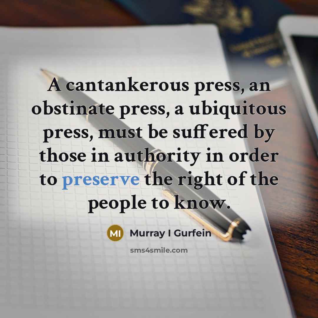 “A cantankerous press, an obstinate press, a ubiquitous press, must be suffered by those in authority in order to preserve the right of the people to know.” quote by Murray I Gurfein