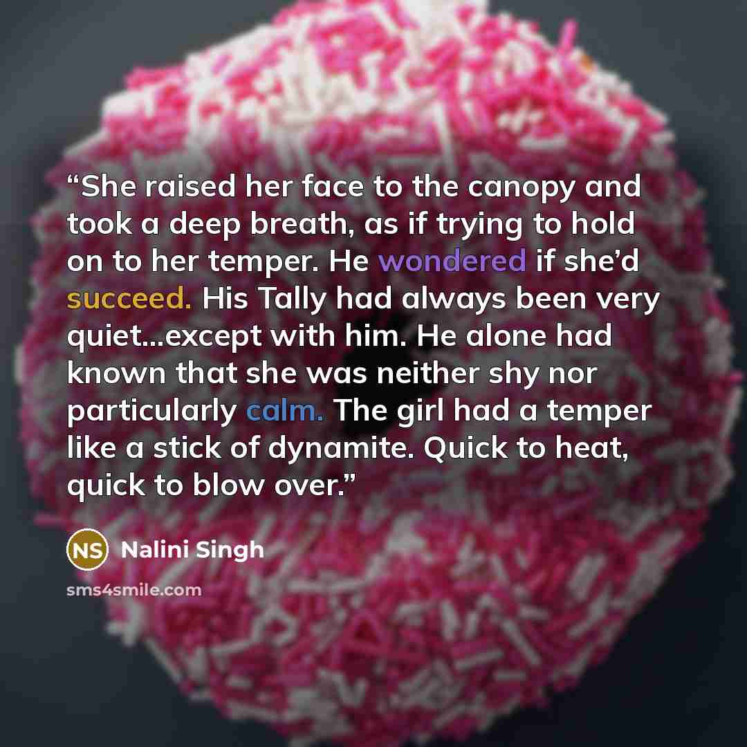 “She raised her face to the canopy and took a deep breath, as if trying to hold on to her temper. He wondered if she’d succeed. His Tally had always been very quiet…except with him. He alone had known that she was neither shy nor particularly calm. The girl had a temper like a stick of dynamite…” quote by Nalini Singh