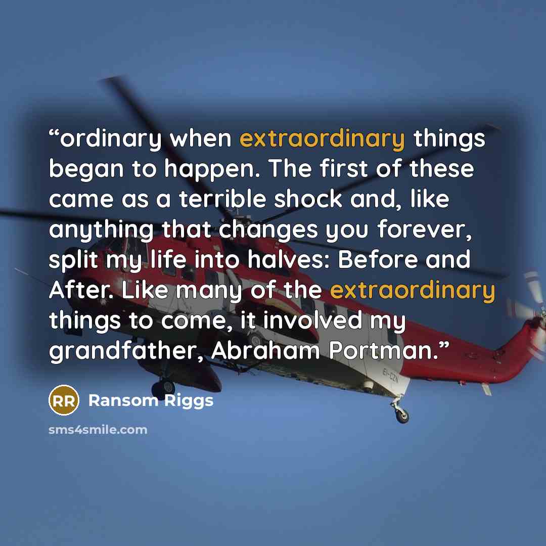 “ordinary when extraordinary things began to happen. The first of these came as a terrible shock and, like anything that changes you forever, split my life into halves: Before and After. Like many of the extraordinary things to come, it involved my grandfather, Abraham Portman.” quote by Ransom Riggs
