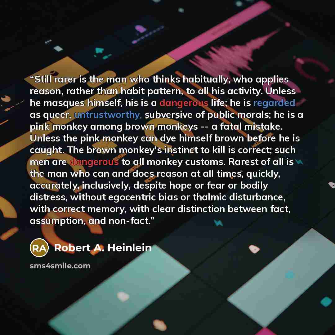 “Still rarer is the man who thinks habitually, who applies reason, rather than habit pattern, to all his activity. Unless he masques himself, his is a dangerous life; he is regarded as queer, untrustworthy, subversive of public morals; he is a pink monkey among brown monkeys -- a fatal mistake…” quote by Robert A. Heinlein