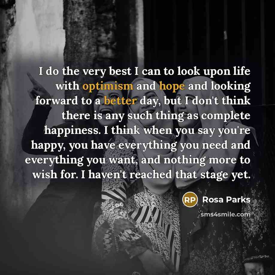 “I do the very best I can to look upon life with optimism and hope and looking forward to a better day, but I don't think there is any such thing as complete happiness. I think when you say you're happy, you have everything you need and everything you want, and nothing more to wish for. I haven't…” quote by Rosa Parks