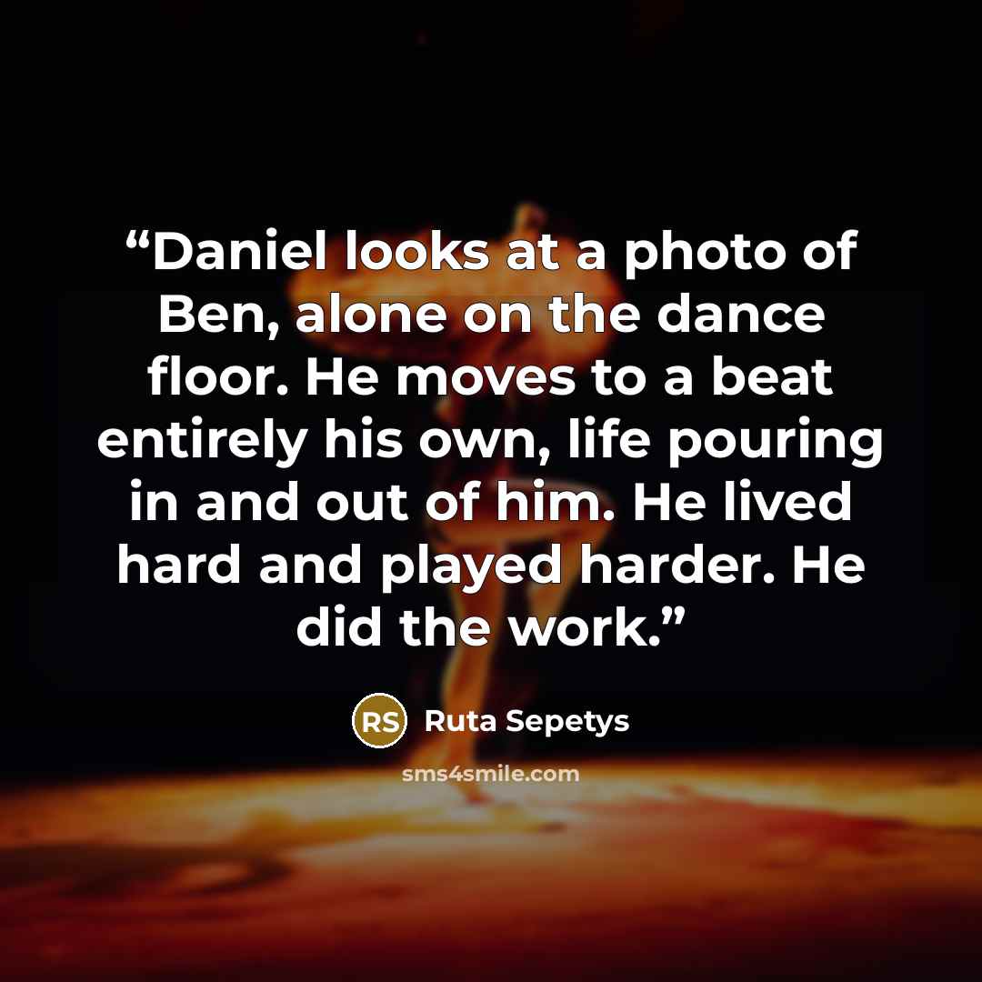 “Daniel looks at a photo of Ben, alone on the dance floor. He moves to a beat entirely his own, life pouring in and out of him. He lived hard and played harder. He did the work.” quote by Ruta Sepetys