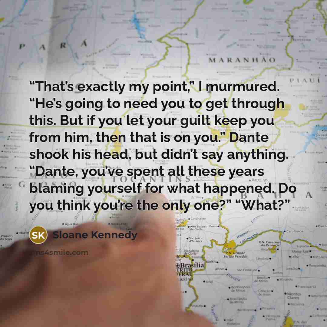 “That’s exactly my point,” I murmured. “He’s going to need you to get through this. But if you let your guilt keep you from him, then that is on you.” Dante shook his head, but didn’t say anything. “Dante, you’ve spent all these years blaming yourself for what happened. Do you think you’re the only…” quote by Sloane Kennedy